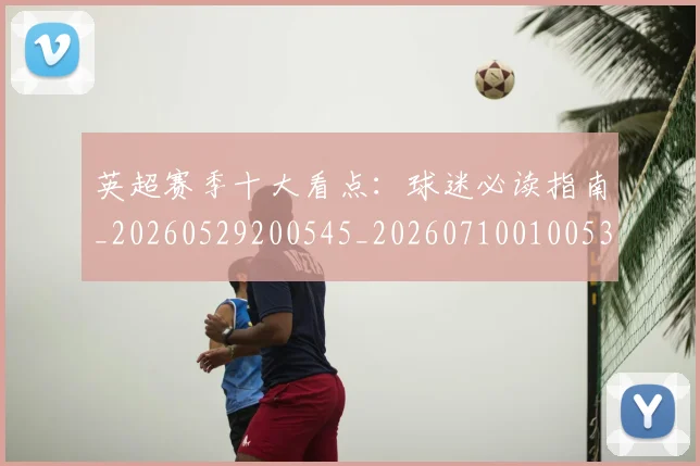 英超赛季十大看点:球迷必读指南_20260529200545_20260710010053
