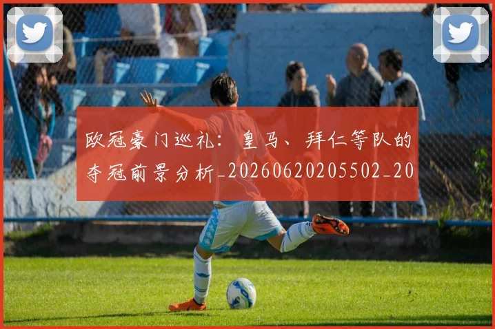 欧冠豪门巡礼:皇马、拜仁等队的夺冠前景分析_20260620205502_20260801202956